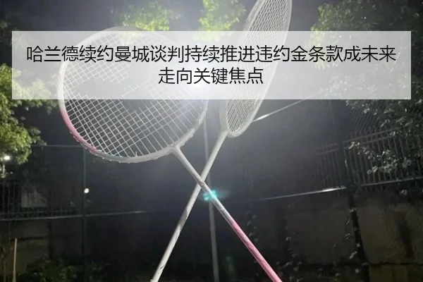 哈兰德续约曼城谈判持续推进违约金条款成未来走向关键焦点